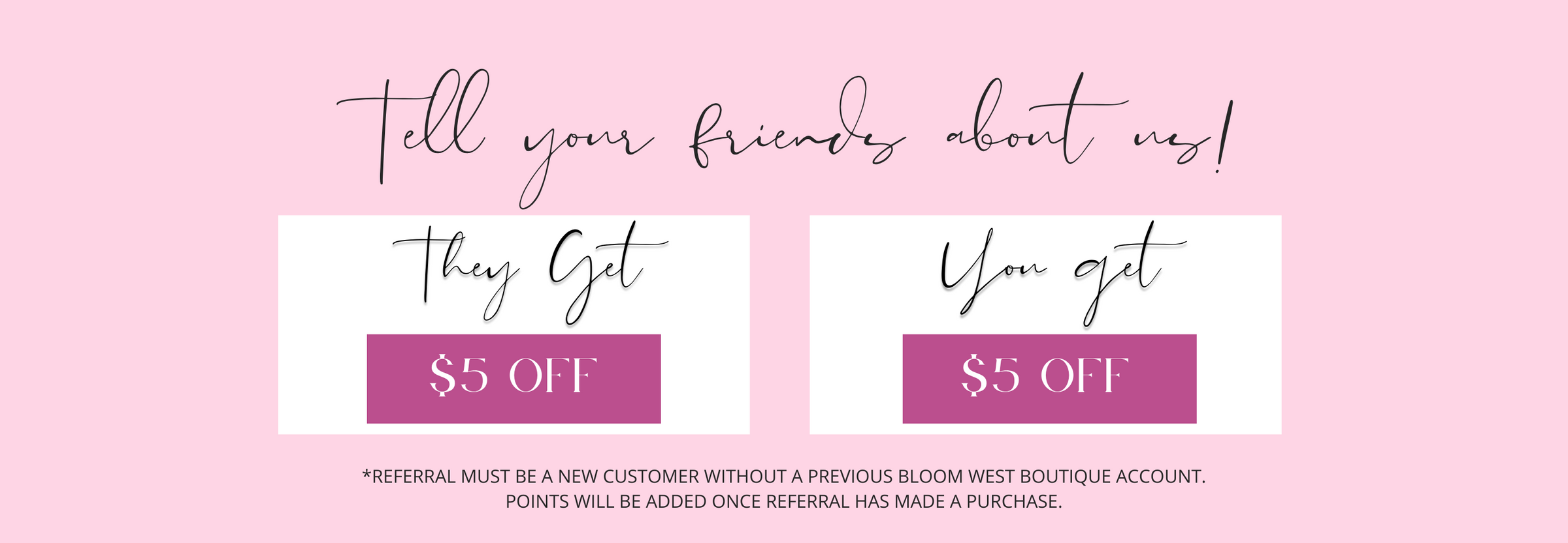tell your friends about us. They get $5 off. You get $5 off. *REFERRAL MUST BE A NEW CUSTOMER WITHOUT A PREVIOUS Bloom West Boutique Account.   POINTS WILL BE ADDED ONCE REFERRAL HAS MADE A PURCHASE.