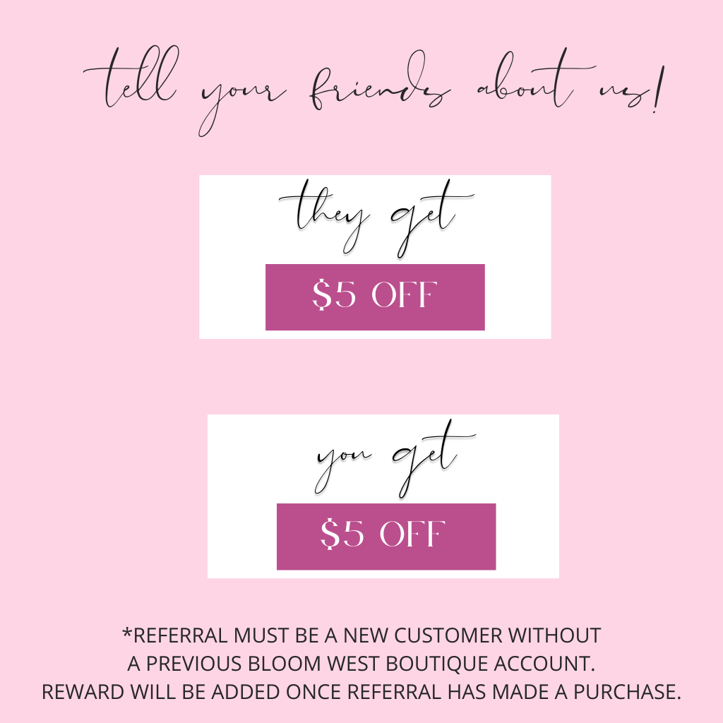 tell your friends about us. They get $5 off. You get $5 off. *REFERRAL MUST BE A NEW CUSTOMER WITHOUT A PREVIOUS Bloom West Boutique Account.   POINTS WILL BE ADDED ONCE REFERRAL HAS MADE A PURCHASE.